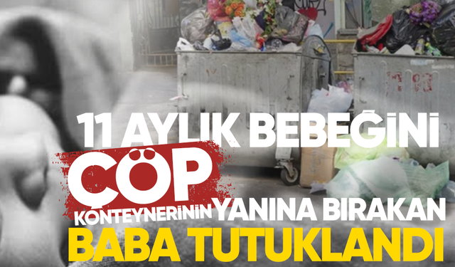 11 aylık bebeğini çöp konteynerinin yanına bırakan baba tutuklandı
