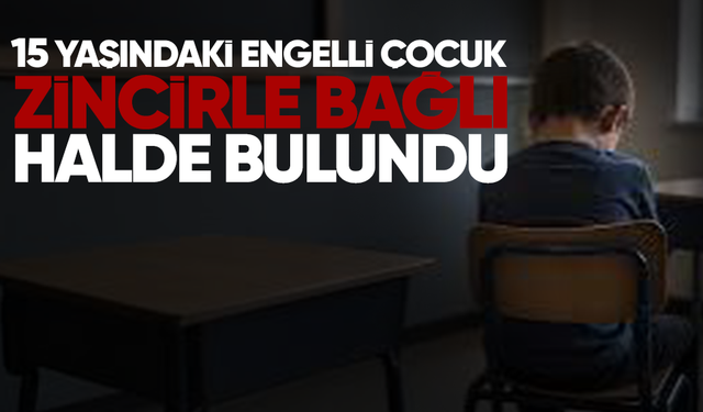15 yaşındaki engelli çocuk zincirle bağlı halde bulundu