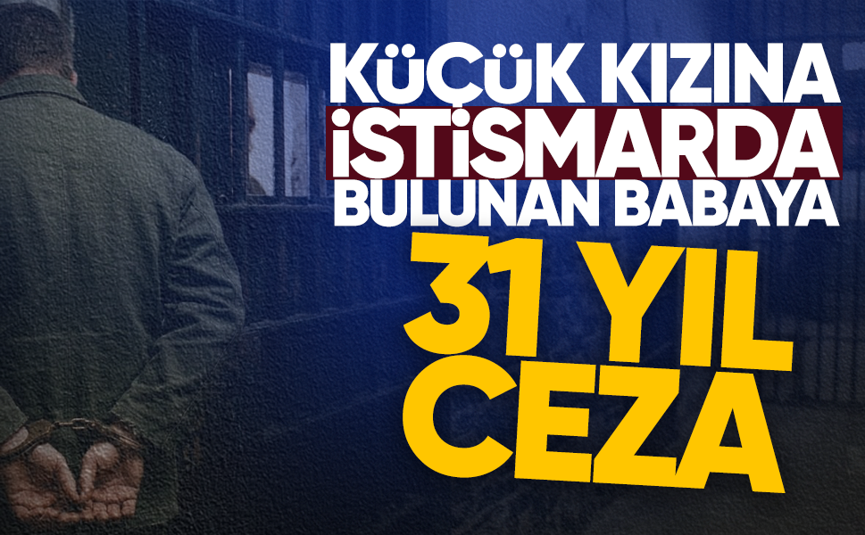Küçük kızına istismarda bulunan babaya 31 yıl ceza